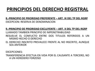 PRINCIPIOS DEL DERECHO REGISTRAL
8.-PRINCIPIO DE PRIORIDAD PREFERENTE – ART. IX DEL TP DEL RGRP
EXCEPCION: RESERVA DE DENOMINACION
 
9.-PRINCIPIO DE PRIORIDAD EXCLUYENTE – ART. X DEL TP DEL RGRP
LLAMADO TAMBIEN PRINCIPIO DE IMPENETRABILIDAD
RESUELVE  EL  CONFLICTO  ENTRE  DOS  TITULOS  REFERIDOS  A  UN 
MISMO HECHO O DERECHO
EL DERECHO INSCRITO PREVALECE FRENTE AL NO INSCRITO, AUNQUE 
SEA ANTERIOR
EXCEPCIONES:
TRANSFERENCIA EFECTUA EN VIDA POR EL CAUSANTE A TERCERO, NO 
A UN HEREDERO FORZOSO
 