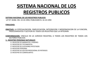 SISTEMA NACIONAL DE LOS
REGISTROS PUBLICOS
SISTEMA NACIONAL DE LOS REGISTROS PUBLICOS
 LEY N° 26366  DEL 14-10-1994, PUBLICADO EL 16-10-1994
 
FINALIDAD:
 
OBJETIVO: LA ESPECIALIZACION, SIMPLIFICACION, INTEGRACION Y MODERNIZACION DE LA FUNCION, 
PROCEDIMIENTOS Y GESTION DE TODOS LOS REGISTROS QUE LA INTEGRAN
 
CONFORMACION:  VINCULA  EN  LO  JURIDICO  REGISTRAL  A  TODOS  LOS  REGISTROS  DE  TODOS  LOS 
SECTORES PUBLICOS
1.- REGISTRO PERSONAS NATURALES
1.1 REGISTRO DE MANDATOS Y PODERES
1.2 REGISTRO DE TESTAMENTOS
1.3 REGISTRO DE SUCESIONES INTESTADAS
1.4 REGISTRO PERSONAL
1.5 REGISTRO DE GESTOR PROFESIONAL DE INTERESES
1.6 REGISTRO DE COMERCIANTES
 