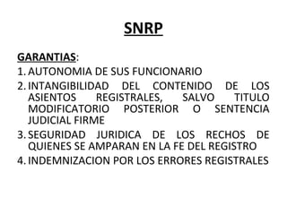 SNRP
GARANTIAS:
1.AUTONOMIA DE SUS FUNCIONARIO
2.INTANGIBILIDAD  DEL  CONTENIDO  DE  LOS 
ASIENTOS  REGISTRALES,  SALVO  TITULO 
MODIFICATORIO  POSTERIOR  O  SENTENCIA 
JUDICIAL FIRME
3.SEGURIDAD  JURIDICA  DE  LOS  RECHOS  DE 
QUIENES SE AMPARAN EN LA FE DEL REGISTRO
4.INDEMNIZACION POR LOS ERRORES REGISTRALES
 