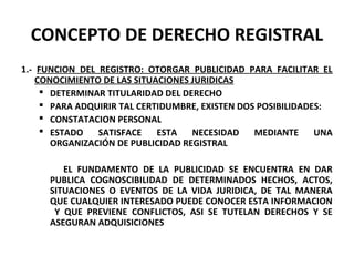CONCEPTO DE DERECHO REGISTRAL
1.- FUNCION DEL REGISTRO: OTORGAR PUBLICIDAD PARA FACILITAR EL
CONOCIMIENTO DE LAS SITUACIONES JURIDICAS
 DETERMINAR TITULARIDAD DEL DERECHO
 PARA ADQUIRIR TAL CERTIDUMBRE, EXISTEN DOS POSIBILIDADES:
 CONSTATACION PERSONAL
 ESTADO SATISFACE ESTA NECESIDAD MEDIANTE UNA
ORGANIZACIÓN DE PUBLICIDAD REGISTRAL
EL FUNDAMENTO DE LA PUBLICIDAD SE ENCUENTRA EN DAR
PUBLICA COGNOSCIBILIDAD DE DETERMINADOS HECHOS, ACTOS,
SITUACIONES O EVENTOS DE LA VIDA JURIDICA, DE TAL MANERA
QUE CUALQUIER INTERESADO PUEDE CONOCER ESTA INFORMACION
Y QUE PREVIENE CONFLICTOS, ASI SE TUTELAN DERECHOS Y SE
ASEGURAN ADQUISICIONES
 