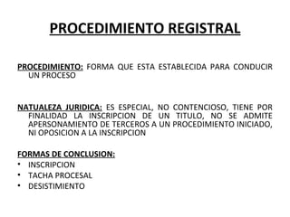 PROCEDIMIENTO REGISTRAL
 
PROCEDIMIENTO:  FORMA  QUE  ESTA  ESTABLECIDA  PARA  CONDUCIR 
UN PROCESO
 
 
NATUALEZA JURIDICA:  ES  ESPECIAL,  NO  CONTENCIOSO,  TIENE  POR 
FINALIDAD  LA  INSCRIPCION  DE  UN  TITULO,  NO  SE  ADMITE 
APERSONAMIENTO DE TERCEROS A UN PROCEDIMIENTO INICIADO, 
NI OPOSICION A LA INSCRIPCION
 
FORMAS DE CONCLUSION:
• INSCRIPCION
• TACHA PROCESAL
• DESISTIMIENTO
 