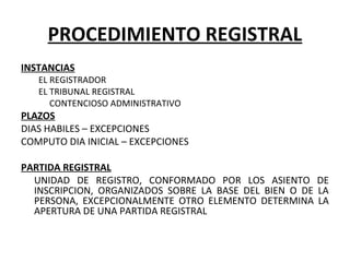 PROCEDIMIENTO REGISTRAL
INSTANCIAS
EL REGISTRADOR
EL TRIBUNAL REGISTRAL
CONTENCIOSO ADMINISTRATIVO
PLAZOS
DIAS HABILES – EXCEPCIONES
COMPUTO DIA INICIAL – EXCEPCIONES
PARTIDA REGISTRAL
UNIDAD DE REGISTRO, CONFORMADO POR LOS ASIENTO DE
INSCRIPCION, ORGANIZADOS SOBRE LA BASE DEL BIEN O DE LA
PERSONA, EXCEPCIONALMENTE OTRO ELEMENTO DETERMINA LA
APERTURA DE UNA PARTIDA REGISTRAL
 