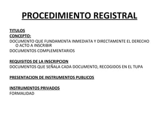 PROCEDIMIENTO REGISTRAL
TITULOS
CONCEPTO:
DOCUMENTO QUE FUNDAMENTA INMEDIATA Y DIRECTAMENTE EL DERECHO
O ACTO A INSCRIBIR
DOCUMENTOS COMPLEMENTARIOS
REQUISITOS DE LA INSCRIPCION
DOCUMENTOS QUE SEÑALA CADA DOCUMENTO, RECOGIDOS EN EL TUPA
PRESENTACION DE INSTRUMENTOS PUBLICOS
INSTRUMENTOS PRIVADOS
FORMALIDAD
 