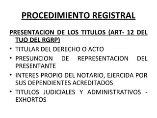 PROCEDIMIENTO REGISTRAL
PRESENTACION DE LOS TITULOS (ART- 12 DEL
TUO DEL RGRP)
• TITULAR DEL DERECHO O ACTO
• PRESUNCION DE REPRESENTACION DEL
PRESENTANTE
• INTERES PROPIO DEL NOTARIO, EJERCIDA POR
SUS DEPENDIENTES ACREDITADOS
• TITULOS JUDICIALES Y ADMINISTRATIVOS -
EXHORTOS
 