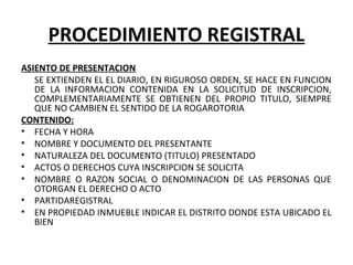 PROCEDIMIENTO REGISTRAL
ASIENTO DE PRESENTACION
SE EXTIENDEN EL EL DIARIO, EN RIGUROSO ORDEN, SE HACE EN FUNCION
DE LA INFORMACION CONTENIDA EN LA SOLICITUD DE INSCRIPCION,
COMPLEMENTARIAMENTE SE OBTIENEN DEL PROPIO TITULO, SIEMPRE
QUE NO CAMBIEN EL SENTIDO DE LA ROGAROTORIA
CONTENIDO:
• FECHA Y HORA
• NOMBRE Y DOCUMENTO DEL PRESENTANTE
• NATURALEZA DEL DOCUMENTO (TITULO) PRESENTADO
• ACTOS O DERECHOS CUYA INSCRIPCION SE SOLICITA
• NOMBRE O RAZON SOCIAL O DENOMINACION DE LAS PERSONAS QUE
OTORGAN EL DERECHO O ACTO
• PARTIDAREGISTRAL
• EN PROPIEDAD INMUEBLE INDICAR EL DISTRITO DONDE ESTA UBICADO EL
BIEN
 