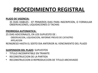 PROCEDIMIENTO REGISTRAL
PLAZO DE VIGENCIA:
35 DIAS HABILES - 07 PRIMEROS DIAS PARA INSCRIPCION, O FORMULAR
OBSERVACIONES, LIQUIDACIONES O TACHAS
PRORROGA AUTOMATICA:
25 DIAS ADICIONALES, EN LOS SUPUESTO DE :
OBSERVACION, LIQUIDACION, INFORME PREVIO DE CATASTRO
APELACION
REINGRESO HASTA EL SEXTO DIA ANTERIOR AL VENCIMIENTO DEL PLAZO
SUSPENSION DEL PLAZO: SUPUESTOS
• TITULO INCOMPATIBLE EN TRAMITE
• RECONSTRUCCION DE LA PARTIDA
• RECONSTRUCCION O REPRODUCCION DE TITULO ARCHIVADO
 