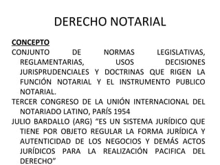 DERECHO NOTARIAL
CONCEPTO
CONJUNTO DE NORMAS LEGISLATIVAS,
REGLAMENTARIAS, USOS DECISIONES
JURISPRUDENCIALES Y DOCTRINAS QUE RIGEN LA
FUNCIÓN NOTARIAL Y EL INSTRUMENTO PUBLICO
NOTARIAL.
TERCER CONGRESO DE LA UNIÓN INTERNACIONAL DEL
NOTARIADO LATINO, PARÍS 1954
JULIO BARDALLO (ARG) “ES UN SISTEMA JURÍDICO QUE
TIENE POR OBJETO REGULAR LA FORMA JURÍDICA Y
AUTENTICIDAD DE LOS NEGOCIOS Y DEMÁS ACTOS
JURÍDICOS PARA LA REALIZACIÓN PACIFICA DEL
DERECHO”
 