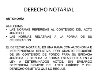 DERECHO NOTARIAL
AUTONOMÍA
QUE PRIMA
• LAS NORMAS REFERIDAS AL CONTENIDO DEL ACTO
JURÍDICO
• LAS NORMAS RELATIVAS A LA FORMA DE SU
CELEBRACIÓN
EL DERECHO NOTARIAL ES UNA RAMA CON AUTONOMÍA E
INDEPENDENCIA RELATIVA, POR CUANTO REQUIERE
DE UN CONTENIDO DE FONDO PARA SU EFICACIA
JURÍDICA, SI BIEN DA LA FORMA ESTABLECIDA EN LA
LEY A DETERMINADOS ACTOS, SIN EMBARGO
DEPENDERÁ SIEMPRE DEL ACTO JURÍDICO Y DEL
DERECHO OBJETIVO QUE LO REGULE.
 