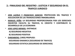 2.- FINALIDAD DEL REGISTRO : JUSTICIA Y SEGURIDAD EN EL
TRAFICO JURIDICO
• JOSE LACRUZ Y FRANCISCO SANCHO: PROTECCION DEL TRAFICO Y
AGILIZACION DE LAS TRANSACCIONES INMOBILIARIAS
• MANUEL PEÑA: LA SEGURIDAD PROPORCIONADA POR LOS DERECHOS
INSCRITOS FACILITA SU TRAFICO, EL CREDITO Y CONTRIBUYE EL
DESARROLLO DE LA ECONOMIA
• JOSE LOPEZ MENDEL: DISTINGUE
A) SEGURIDAD NEGATIVA
B) SEGURIDAD POSITIVA
• EHREMBERG: (1903) PROPUSO:
SEGURIDAD DINAMICA (SEGURIDAD DE TRAFICO)
SEGURIDAD ESTATICA (SEGURIDAD DE DERECHOS)
 