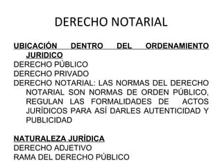 DERECHO NOTARIAL
UBICACIÓN DENTRO DEL ORDENAMIENTO
JURIDICO
DERECHO PÚBLICO
DERECHO PRIVADO
DERECHO NOTARIAL: LAS NORMAS DEL DERECHO
NOTARIAL SON NORMAS DE ORDEN PÚBLICO,
REGULAN LAS FORMALIDADES DE ACTOS
JURÍDICOS PARA ASÍ DARLES AUTENTICIDAD Y
PUBLICIDAD
NATURALEZA JURÍDICA
DERECHO ADJETIVO
RAMA DEL DERECHO PÚBLICO
 
