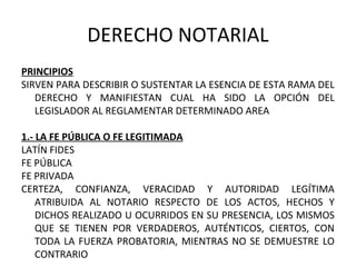 DERECHO NOTARIAL
PRINCIPIOS
SIRVEN PARA DESCRIBIR O SUSTENTAR LA ESENCIA DE ESTA RAMA DEL
DERECHO Y MANIFIESTAN CUAL HA SIDO LA OPCIÓN DEL
LEGISLADOR AL REGLAMENTAR DETERMINADO AREA
1.- LA FE PÚBLICA O FE LEGITIMADA
LATÍN FIDES
FE PÚBLICA
FE PRIVADA
CERTEZA, CONFIANZA, VERACIDAD Y AUTORIDAD LEGÍTIMA
ATRIBUIDA AL NOTARIO RESPECTO DE LOS ACTOS, HECHOS Y
DICHOS REALIZADO U OCURRIDOS EN SU PRESENCIA, LOS MISMOS
QUE SE TIENEN POR VERDADEROS, AUTÉNTICOS, CIERTOS, CON
TODA LA FUERZA PROBATORIA, MIENTRAS NO SE DEMUESTRE LO
CONTRARIO
 