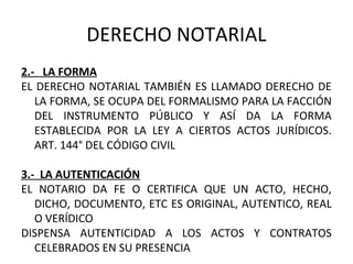 DERECHO NOTARIAL
2.- LA FORMA
EL DERECHO NOTARIAL TAMBIÉN ES LLAMADO DERECHO DE
LA FORMA, SE OCUPA DEL FORMALISMO PARA LA FACCIÓN
DEL INSTRUMENTO PÚBLICO Y ASÍ DA LA FORMA
ESTABLECIDA POR LA LEY A CIERTOS ACTOS JURÍDICOS.
ART. 144° DEL CÓDIGO CIVIL
3.- LA AUTENTICACIÓN
EL NOTARIO DA FE O CERTIFICA QUE UN ACTO, HECHO,
DICHO, DOCUMENTO, ETC ES ORIGINAL, AUTENTICO, REAL
O VERÍDICO
DISPENSA AUTENTICIDAD A LOS ACTOS Y CONTRATOS
CELEBRADOS EN SU PRESENCIA
 
