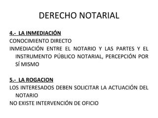 DERECHO NOTARIAL
4.- LA INMEDIACIÓN
CONOCIMIENTO DIRECTO
INMEDIACIÓN ENTRE EL NOTARIO Y LAS PARTES Y EL
INSTRUMENTO PÚBLICO NOTARIAL, PERCEPCIÓN POR
SÍ MISMO
5.- LA ROGACION
LOS INTERESADOS DEBEN SOLICITAR LA ACTUACIÓN DEL
NOTARIO
NO EXISTE INTERVENCIÓN DE OFICIO
 