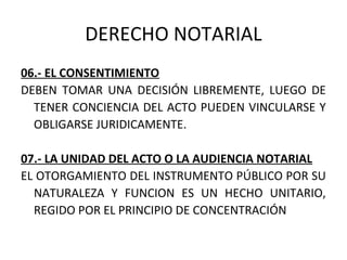DERECHO NOTARIAL
06.- EL CONSENTIMIENTO
DEBEN TOMAR UNA DECISIÓN LIBREMENTE, LUEGO DE
TENER CONCIENCIA DEL ACTO PUEDEN VINCULARSE Y
OBLIGARSE JURIDICAMENTE.
07.- LA UNIDAD DEL ACTO O LA AUDIENCIA NOTARIAL
EL OTORGAMIENTO DEL INSTRUMENTO PÚBLICO POR SU
NATURALEZA Y FUNCION ES UN HECHO UNITARIO,
REGIDO POR EL PRINCIPIO DE CONCENTRACIÓN
 