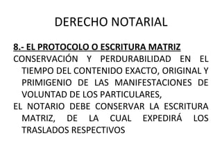 DERECHO NOTARIAL
8.- EL PROTOCOLO O ESCRITURA MATRIZ
CONSERVACIÓN Y PERDURABILIDAD EN EL
TIEMPO DEL CONTENIDO EXACTO, ORIGINAL Y
PRIMIGENIO DE LAS MANIFESTACIONES DE
VOLUNTAD DE LOS PARTICULARES,
EL NOTARIO DEBE CONSERVAR LA ESCRITURA
MATRIZ, DE LA CUAL EXPEDIRÁ LOS
TRASLADOS RESPECTIVOS
 