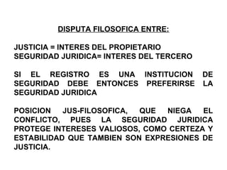 DISPUTA FILOSOFICA ENTRE:
JUSTICIA = INTERES DEL PROPIETARIO
SEGURIDAD JURIDICA= INTERES DEL TERCERO
SI EL REGISTRO ES UNA INSTITUCION DE
SEGURIDAD DEBE ENTONCES PREFERIRSE LA
SEGURIDAD JURIDICA
POSICION JUS-FILOSOFICA, QUE NIEGA EL
CONFLICTO, PUES LA SEGURIDAD JURIDICA
PROTEGE INTERESES VALIOSOS, COMO CERTEZA Y
ESTABILIDAD QUE TAMBIEN SON EXPRESIONES DE
JUSTICIA.
 