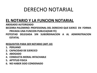 DERECHO NOTARIAL
EL NOTARIO Y LA FUNCION NOTARIAL
ABOGADO AUTORIZADO
BECERRA PALOMINO: PROFESIONAL DEL DERECHO QUE EJERCE EN FORMA
PRIVADA UNA FUNCION PUBLICA(DAR FE)
POTESTAD DELEGADA SIN SUBORDINACION A AL ADMINSTRACION
ESTATAL
REQUISITOS PARA SER NOTARIO (ART.10)
1. PERUANO
2. CAPACIDAD DE EJERCICO
3. ABOGADO
4. CONDUCTA MORAL INTACHABLE
5. APTITUD FISICA
6. NO HABER SIDO CONDENADO
 