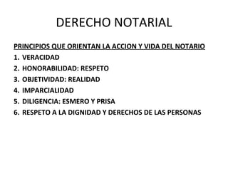 DERECHO NOTARIAL
PRINCIPIOS QUE ORIENTAN LA ACCION Y VIDA DEL NOTARIO
1. VERACIDAD
2. HONORABILIDAD: RESPETO
3. OBJETIVIDAD: REALIDAD
4. IMPARCIALIDAD
5. DILIGENCIA: ESMERO Y PRISA
6. RESPETO A LA DIGNIDAD Y DERECHOS DE LAS PERSONAS
 