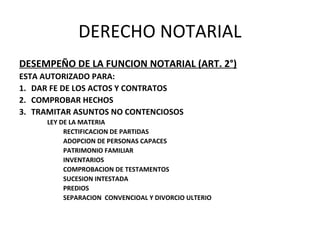 DERECHO NOTARIAL
DESEMPEÑO DE LA FUNCION NOTARIAL (ART. 2°)
ESTA AUTORIZADO PARA:
1. DAR FE DE LOS ACTOS Y CONTRATOS
2. COMPROBAR HECHOS
3. TRAMITAR ASUNTOS NO CONTENCIOSOS
LEY DE LA MATERIA
RECTIFICACION DE PARTIDAS
ADOPCION DE PERSONAS CAPACES
PATRIMONIO FAMILIAR
INVENTARIOS
COMPROBACION DE TESTAMENTOS
SUCESION INTESTADA
PREDIOS
SEPARACION CONVENCIOAL Y DIVORCIO ULTERIO
 