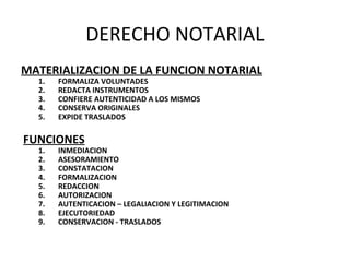 DERECHO NOTARIAL
MATERIALIZACION DE LA FUNCION NOTARIAL
1. FORMALIZA VOLUNTADES
2. REDACTA INSTRUMENTOS
3. CONFIERE AUTENTICIDAD A LOS MISMOS
4. CONSERVA ORIGINALES
5. EXPIDE TRASLADOS
FUNCIONES
1. INMEDIACION
2. ASESORAMIENTO
3. CONSTATACION
4. FORMALIZACION
5. REDACCION
6. AUTORIZACION
7. AUTENTICACION – LEGALIACION Y LEGITIMACION
8. EJECUTORIEDAD
9. CONSERVACION - TRASLADOS
 