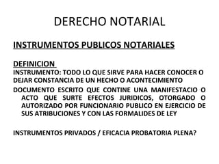 DERECHO NOTARIAL
INSTRUMENTOS PUBLICOS NOTARIALES
DEFINICION
INSTRUMENTO: TODO LO QUE SIRVE PARA HACER CONOCER O
DEJAR CONSTANCIA DE UN HECHO O ACONTECIMIENTO
DOCUMENTO ESCRITO QUE CONTINE UNA MANIFESTACIO O
ACTO QUE SURTE EFECTOS JURIDICOS, OTORGADO O
AUTORIZADO POR FUNCIONARIO PUBLICO EN EJERCICIO DE
SUS ATRIBUCIONES Y CON LAS FORMALIDES DE LEY
INSTRUMENTOS PRIVADOS / EFICACIA PROBATORIA PLENA?
 