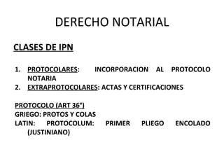 DERECHO NOTARIAL
CLASES DE IPN
1. PROTOCOLARES: INCORPORACION AL PROTOCOLO
NOTARIA
2. EXTRAPROTOCOLARES: ACTAS Y CERTIFICACIONES
PROTOCOLO (ART 36°)
GRIEGO: PROTOS Y COLAS
LATIN: PROTOCOLUM: PRIMER PLIEGO ENCOLADO
(JUSTINIANO)
 