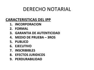 DERECHO NOTARIAL
CARACTERISTICAS DEL IPP
1. INCORPORACION
2. FORMAL
3. GARANTIA DE AUTENTICIDAD
4. MEDIO DE PRUEBA – 3ROS
5. PUBLICO
6. EJECUTIVO
7. INSCRIBIBLES
8. EFECTOS JURIDICOS
9. PERDURABILIDAD
 