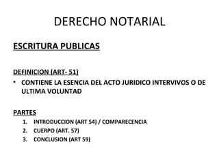 DERECHO NOTARIAL
ESCRITURA PUBLICAS
DEFINICION (ART- 51)
• CONTIENE LA ESENCIA DEL ACTO JURIDICO INTERVIVOS O DE
ULTIMA VOLUNTAD
PARTES
1. INTRODUCCION (ART 54) / COMPARECENCIA
2. CUERPO (ART. 57)
3. CONCLUSION (ART 59)
 