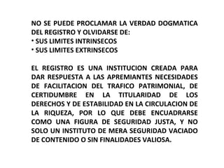 NO SE PUEDE PROCLAMAR LA VERDAD DOGMATICA
DEL REGISTRO Y OLVIDARSE DE:
• SUS LIMITES INTRINSECOS
• SUS LIMITES EXTRINSECOS
EL REGISTRO ES UNA INSTITUCION CREADA PARA
DAR RESPUESTA A LAS APREMIANTES NECESIDADES
DE FACILITACION DEL TRAFICO PATRIMONIAL, DE
CERTIDUMBRE EN LA TITULARIDAD DE LOS
DERECHOS Y DE ESTABILIDAD EN LA CIRCULACION DE
LA RIQUEZA, POR LO QUE DEBE ENCUADRARSE
COMO UNA FIGURA DE SEGURIDAD JUSTA, Y NO
SOLO UN INSTITUTO DE MERA SEGURIDAD VACIADO
DE CONTENIDO O SIN FINALIDADES VALIOSA.
 