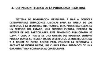 3.- DEFINICION TECNICA DE LA PUBLICIDAD REGISTRAL
SISTEMA DE DIVULGACION DESTINADA A DAR A CONOCER
DETERMINADAS SITUACIONES JURIDICAS PARA LA TUTELA DE LOS
DERECHOS Y LA SEGURIDAD DEL TRAFICO, ESTA PUBLICIDAD LEGAL ES
UN SERVICIO DEL ESTADO, UNA FUNCION PUBLICA, EJERCIDA EN
INTERES DE LOS PARTICULARES, ESTE FENOMENO PUBLICITARIO SE
LLEVA A CABO A TRAVEZ DE UNA OFICINA DEL REGISTRO, ENTIDAD
PUBLICA DONDE SE RECIBEN DATOS O DERECHOS DE INTERES GENERAL
Y A DONDE SE PUEDE ACUDIR PARA CONOCER LA EXISTENCIA Y
ALCANCE DE DICHOS DATOS, LOS CUALES ESTAN RODEADOS DE UNA
GARANTIA Y DAN CONFIANZA AL CONSULTANTE
 