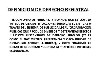 DEFINICION DE DERECHO REGISTRAL
EL CONJUNTO DE PRINCIPIO Y NORMAS QUE ESTUDIA LA
TUTELA DE CIERTAS SITUACIONES JURIDICAS SUBJETIVAS A
TRAVES DEL SISTEMA DE PUBLICIDA LEGAL (ORGANIZACIÓN
PUBLICA) QUE PRODUCE DIVERSOS Y DETERMIDAS EFECTOS
JURIDICOS SUSTANTIVOS DE DERECHO PRIVADO (TALES
COMO EL NACIMIENTO, PREFERENCIA Y OPONIBILIDAD DE
DICHAS SITUACIONES JURIDICAS), Y CUYO FINALIDAD ES
DOTAR DE SEGURIDAD Y JUSTICIA AL TRAFICO DE INTERESES
ECONOMICOS.
 