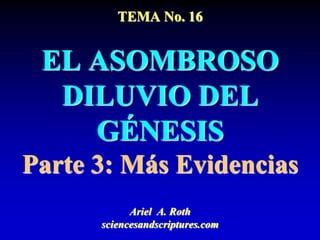 TEMA No. 16
EL ASOMBROSO
DILUVIO DEL
GÉNESIS
Parte 3: Más Evidencias
Ariel A. Roth
sciencesandscriptures.com
 