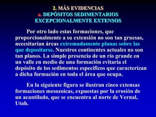 2. MÁS EVIDENCIAS
a. DEPÓSITOS SEDIMENTARIOS
EXCEPCIONALMENTE EXTENSOS
Por otro lado estas formaciones, que
proporcionalmente a su extensión no son tan gruesas,
necesitarían áreas extremadamente planas sobre las
que depositarse. Nuestros continentes actuales no son
tan planos. La simple presencia de un río grande en
un valle en medio de una formación evitaría el
depósito de los sedimentos específicos que caracterizan
a dicha formación en toda el área que ocupa.
En la siguiente figura se ilustran cinco extensas
formaciones mesozoicas, expuestas por la erosión de
un acantilado, que se encuentra al norte de Vernal,
Utah.
 