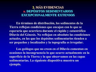 2. MÁS EVIDENCIAS
a. DEPÓSITOS SEDIMENTARIOS
EXCEPCIONALMENTE EXTENSOS
En términos de distribución, los sedimentos de la
Tierra reflejan condiciones que encajan con lo que se
esperaría que ocurriera durante el rápido y catastrófico
Diluvio del Génesis. No reflejan en absoluto las condiciones
actuales, en las que los depósitos sedimentarios tienden a
ser pequeños y localizados y la topografía es irregular.
Los geólogos que no creen en el Diluvio comentan en
ocasiones la incongruencia lo que ocurre actualmente en la
superficie de la Tierra y lo que observamos en las capas
sedimentarias. La siguiente diapositiva muestra un
ejemplo.
 
