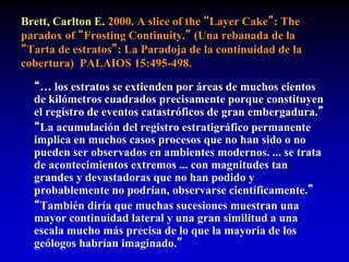 Brett, Carlton E. 2000. A slice of the “Layer Cake”: The
paradox of “Frosting Continuity.” (Una rebanada de la
“Tarta de estratos”: La Paradoja de la continuidad de la
cobertura) PALAIOS 15:495-498.
“… los estratos se extienden por áreas de muchos cientos
de kilómetros cuadrados precisamente porque constituyen
el registro de eventos catastróficos de gran embergadura.”
“La acumulación del registro estratigráfico permanente
implica en muchos casos procesos que no han sido o no
pueden ser observados en ambientes modernos. ... se trata
de acontecimientos extremos ... con magnitudes tan
grandes y devastadoras que no han podido y
probablemente no podrían, observarse científicamente.”
“También diría que muchas sucesiones muestran una
mayor continuidad lateral y una gran similitud a una
escala mucho más precisa de lo que la mayoría de los
geólogos habrían imaginado.”
 