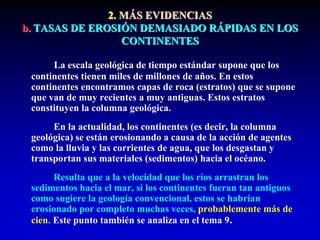 2. MÁS EVIDENCIAS
b. TASAS DE EROSIÓN DEMASIADO RÁPIDAS EN LOS
CONTINENTES
La escala geológica de tiempo estándar supone que los
continentes tienen miles de millones de años. En estos
continentes encontramos capas de roca (estratos) que se supone
que van de muy recientes a muy antiguas. Estos estratos
constituyen la columna geológica.
En la actualidad, los continentes (es decir, la columna
geológica) se están erosionando a causa de la acción de agentes
como la lluvia y las corrientes de agua, que los desgastan y
transportan sus materiales (sedimentos) hacia el océano.
Resulta que a la velocidad que los ríos arrastran los
sedimentos hacia el mar, si los continentes fueran tan antiguos
como sugiere la geología convencional, estos se habrían
erosionado por completo muchas veces, probablemente más de
cien. Este punto también se analiza en el tema 9.
 