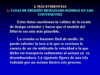 2. MÁS EVIDENCIAS
b. TASAS DE EROSIÓN DEMASIADO RÁPIDAS EN LOS
CONTINENTES
Estos datos cuestionan la validez de la escala
de tiempo estándar y hacen que el modelo del
Diluvio sea aún más plausible.
La erosión es bastante fácil de medir. Se
puede calcular la tasa a la que se erosiona la
cuenca de un río midiendo la velocidad a la que
dicho río transporta sedimentos al océano en su
desembocadura. La siguiente figura de una isla
rodeada por un océano ilustra este proceso.
 