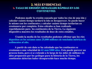 2. MÁS EVIDENCIAS
b. TASAS DE EROSIÓN DEMASIADO RÁPIDAS EN LOS
CONTINENTES
Podemos medir la erosión causada por todos los ríos de una isla y
calcular cuánto tiempo tardará la isla en desaparecer. Se puede hacer
lo mismo con los continentes y calcular cuánto tiempo tardarían en
erosionarse por completo. Estos cálculos se han realizado
repetidamente para los continentes de la Tierra. La siguiente
diapositiva muestra los resultados de doce de estos estudios.
Usando la media de los resultados podemos afirmar que los ríos
depositan en los océanos unos 25,000 millones de toneladas métricas de
sedimentos al año.
A partir de este dato se ha calculado que los continentes se
erosionan a una velocidad de 61 mm/1000 años. Esto puede parecer un
proceso lento, pero si se extiende a lo largo de los miles de millones de
años propuestos por los geólogos para la historia de la Tierra, los
continentes deberían haber desaparecido hace mucho tiempo.
 