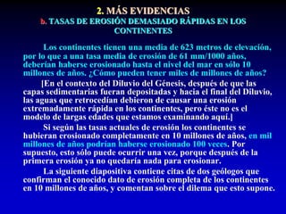 2. MÁS EVIDENCIAS
b. TASAS DE EROSIÓN DEMASIADO RÁPIDAS EN LOS
CONTINENTES
Los continentes tienen una media de 623 metros de elevación,
por lo que a una tasa media de erosión de 61 mm/1000 años,
deberían haberse erosionado hasta el nivel del mar en sólo 10
millones de años. ¿Cómo pueden tener miles de millones de años?
[En el contexto del Diluvio del Génesis, después de que las
capas sedimentarias fueran depositadas y hacia el final del Diluvio,
las aguas que retrocedían debieron de causar una erosión
extremadamente rápida en los continentes, pero éste no es el
modelo de largas edades que estamos examinando aquí.]
Si según las tasas actuales de erosión los continentes se
hubieran erosionado completamente en 10 millones de años, en mil
millones de años podrían haberse erosionado 100 veces. Por
supuesto, esto sólo puede ocurrir una vez, porque después de la
primera erosión ya no quedaría nada para erosionar.
La siguiente diapositiva contiene citas de dos geólogos que
confirman el conocido dato de erosión completa de los continentes
en 10 millones de años, y comentan sobre el dilema que esto supone.
 