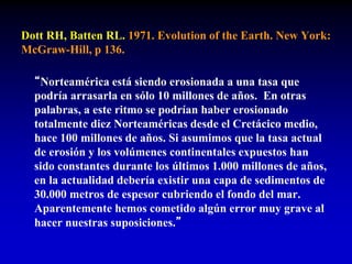 Dott RH, Batten RL. 1971. Evolution of the Earth. New York:
McGraw-Hill, p 136.
“Norteamérica está siendo erosionada a una tasa que
podría arrasarla en sólo 10 millones de años. En otras
palabras, a este ritmo se podrían haber erosionado
totalmente diez Norteaméricas desde el Cretácico medio,
hace 100 millones de años. Si asumimos que la tasa actual
de erosión y los volúmenes continentales expuestos han
sido constantes durante los últimos 1.000 millones de años,
en la actualidad debería existir una capa de sedimentos de
30.000 metros de espesor cubriendo el fondo del mar.
Aparentemente hemos cometido algún error muy grave al
hacer nuestras suposiciones.”
 