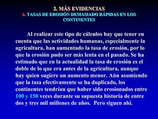 2. MÁS EVIDENCIAS
b. TASAS DE EROSIÓN DEMASIADO RÁPIDAS EN LOS
CONTINENTES
Al realizar este tipo de cálculos hay que tener en
cuenta que las actividades humanas, especialmente la
agricultura, han aumentado la tasa de erosión, por lo
que la erosión pudo ser más lenta en el pasado. Se ha
estimado que en la actualidad la tasa de erosión es el
doble de lo que era antes de la agricultura, aunque
hay quien sugiere un aumento menor. Aún asumiendo
que la tasa efectivamente se ha duplicado, los
continentes tendrían que haber sido erosionados entre
100 y 150 veces durante su supuesta historia de entre
dos y tres mil millones de años. Pero siguen ahí.
 