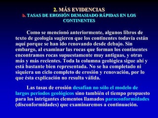 2. MÁS EVIDENCIAS
b. TASAS DE EROSIÓN DEMASIADO RÁPIDAS EN LOS
CONTINENTES
Como se mencionó anteriormente, algunos libros de
texto de geología sugieren que los continentes todavía están
aquí porque se han ido renovando desde debajo. Sin
embargo, al examinar las rocas que forman los continentes
encontramos rocas supuestamente muy antiguas, y otras
más y más recientes. Toda la columna geológica sigue ahí y
está bastante bien representada. No se ha completado ni
siquiera un ciclo completo de erosión y renovación, por lo
que ésta explicación no resulta válida.
Las tasas de erosión desafían no sólo el modelo de
largos periodos geológicos sino también el tiempo propuesto
para los intrigantes elementos llamados paraconformidades
(disconformidades) que examinaremos a continuación.
 