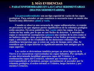 2. MÁS EVIDENCIAS
c. PARACONFORMIDADES EN LAS CAPAS SEDIMENTARIAS
(HIATOS SEDIMENTARIOS)
Las paraconformidades son un tipo especial de vacíos de las capas
geológicas. Para entender en que consisten es necesario tener en mente dos
factores muy diferentes: plano y vacío.
Cuando se observa una secuencia de capas sedimentarias, es común
no percatarse de que algunas partes significativas de la columna geológica
están ausentes. En otras palabras, hay vacíos entre las capas. En esos
vacíos no hay nada, por lo que no son fáciles de detectar. A menudo las
capas se encuentran yuxtapuestas (planas) una encima de la otra como si
no hubiera ningún vacío, pero basándose en los fósiles presentes en cada
capa y sobretodo en los resultados de las dataciones estándar, los
científicos interpretan que sí existe un vacío de tiempo entre ellas. Se
considera que la capa inferior es significativamente más antigua que la
capa superior.
Los vacíos se determinan también porque en otros lugares de la
Tierra sí se encuentran representadas las capas faltantes. Por ejemplo, si
en una determinada localidad aparecen capas del Triásico y a
continuación capas del Cretácico, sabemos que tenemos un vacío
(correspondiente al Jurásico), porque normalmente al ascender por la
columna geológica, el orden normal es Triásico, luego Jurásico y por
encima Cretácico.
 