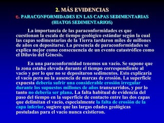 2. MÁS EVIDENCIAS
c. PARACONFORMIDADES EN LAS CAPAS SEDIMENTARIAS
(HIATOS SEDIMENTARIOS)
La importancia de las paraconformidades es que
cuestionan la escala de tiempo geológico estándar según la cual
las capas sedimentarias de la Tierra tardaron miles de millones
de años en depositarse. La presencia de paraconformidades se
explica mejor como consecuencia de un evento catastrófico como
el Diluvio del Génesis.
En una paraconformidad tenemos un vacío. Se supone que
la zona estaba elevada durante el tiempo correspondiente al
vacío y por lo que no se depositaron sedimentos. Esto explicaría
el vacío pero no la ausencia de marcas de erosión. La superficie
expuesta debería sufrir una considerable erosión irregular
durante los supuestos millones de años transcurridos, y por lo
tanto no debería ser plana. La falta habitual de evidencia del
paso del tiempo en la superficie de contacto entre las dos capas
que delimitan el vacío, especialmente la falta de erosión de la
capa inferior, sugiere que las largas edades geológicas
postuladas para el vacío nunca existieron.
 