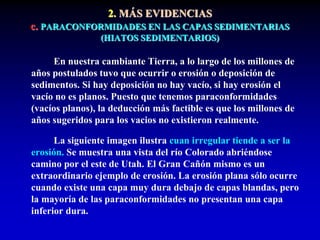 2. MÁS EVIDENCIAS
c. PARACONFORMIDADES EN LAS CAPAS SEDIMENTARIAS
(HIATOS SEDIMENTARIOS)
En nuestra cambiante Tierra, a lo largo de los millones de
años postulados tuvo que ocurrir o erosión o deposición de
sedimentos. Si hay deposición no hay vacío, si hay erosión el
vacío no es planos. Puesto que tenemos paraconformidades
(vacíos planos), la deducción más factible es que los millones de
años sugeridos para los vacios no existieron realmente.
La siguiente imagen ilustra cuan irregular tiende a ser la
erosión. Se muestra una vista del río Colorado abriéndose
camino por el este de Utah. El Gran Cañón mismo es un
extraordinario ejemplo de erosión. La erosión plana sólo ocurre
cuando existe una capa muy dura debajo de capas blandas, pero
la mayoría de las paraconformidades no presentan una capa
inferior dura.
 