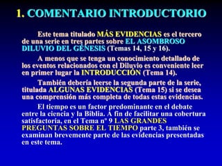 1. COMENTARIO INTRODUCTORIO
Este tema titulado MÁS EVIDENCIAS es el tercero
de una serie en tres partes sobre EL ASOMBROSO
DILUVIO DEL GÉNESIS (Temas 14, 15 y 16).
A menos que se tenga un conocimiento detallado de
los eventos relacionados con el Diluvio es conveniente leer
en primer lugar la INTRODUCCIÓN (Tema 14).
También debería leerse la segunda parte de la serie,
titulada ALGUNAS EVIDENCIAS (Tema 15) si se desea
una comprensión más completa de todas estas evidencias.
El tiempo es un factor predominante en el debate
entre la ciencia y la Biblia. A fin de facilitar una cobertura
satisfactoria, en el Tema nº 9 LAS GRANDES
PREGUNTAS SOBRE EL TIEMPO parte 3, también se
examinan brevemente parte de las evidencias presentadas
en este tema.
 