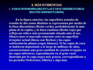 2. MÁS EVIDENCIAS
c. PARACONFORMIDADES EN LAS CAPAS SEDIMENTARIAS
(HIATOS SEDIMENTARIOS)
En la figura anterior, las superficies actuales de
erosión de dos zonas distintas se representan por medio de
la línea discontinua (flecha verde), probablemente la más
plana de la región, y la línea continua (flecha roja) que
refleja un relieve más pronunciado situado más al sur.
Observemos el marcado contraste entre la superficie
irregular actual (líneas con flechas) y las capas
sedimentarias planas (capas blancas). Si las capas de roca
se hubieran depositado a lo largo de millones de años,
encontraríamos una gran cantidad de erosión irregular en
las capas inferiores, especialmente en el gran vacío
ilustrado por la capa negra más gruesa, correspondiente a
los períodos Ordovícico, Silúrico y algo más.
 