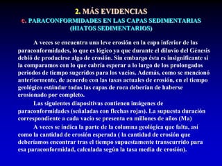 2. MÁS EVIDENCIAS
c. PARACONFORMIDADES EN LAS CAPAS SEDIMENTARIAS
(HIATOS SEDIMENTARIOS)
A veces se encuentra una leve erosión en la capa inferior de las
paraconformidades, lo que es lógico ya que durante el diluvio del Génesis
debió de producirse algo de erosión. Sin embargo ésta es insignificante si
la comparamos con lo que cabría esperar a lo largo de los prolongados
periodos de tiempo sugeridos para los vacíos. Además, como se mencionó
anteriormente, de acuerdo con las tasas actuales de erosión, en el tiempo
geológico estándar todas las capas de roca deberían de haberse
erosionado por completo.
Las siguientes diapositivas contienen imágenes de
paraconformidades (señaladas con flechas rojas). La supuesta duración
correspondiente a cada vacío se presenta en millones de años (Ma)
A veces se indica la parte de la columna geológica que falta, así
como la cantidad de erosión esperada ( la cantidad de erosión que
deberíamos encontrar tras el tiempo supuestamente transcurrido para
esa paraconformidad, calculada según la tasa media de erosión).
 