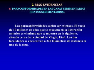 Las paraconformidades suelen ser extensas. El vacío
de 10 millones de años que se muestra en la ilustración
anterior es el mismo que se muestra en la siguiente,
situado cerca de la ciudad de Virgin, Utah. Las dos
localidades se encuentran a 340 kilómetros de distancia la
una de la otra.
2. MÁS EVIDENCIAS
c. PARACONFORMIDADES EN LAS CAPAS SEDIMENTARIAS
(HIATOS SEDIMENTARIOS)
 