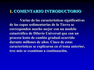 1. COMENTARIO INTRODUCTORIO
Varias de las características significativas
de las capas sedimentarias de la Tierra se
corresponden mucho mejor con un modelo
catastrófico de Diluvio Universal que con un
proceso lento de cambio gradual ocurrido
durante millones de años. Cinco de estas
características se explicaron en el tema anterior,
tres más se examinan a continuación.
 